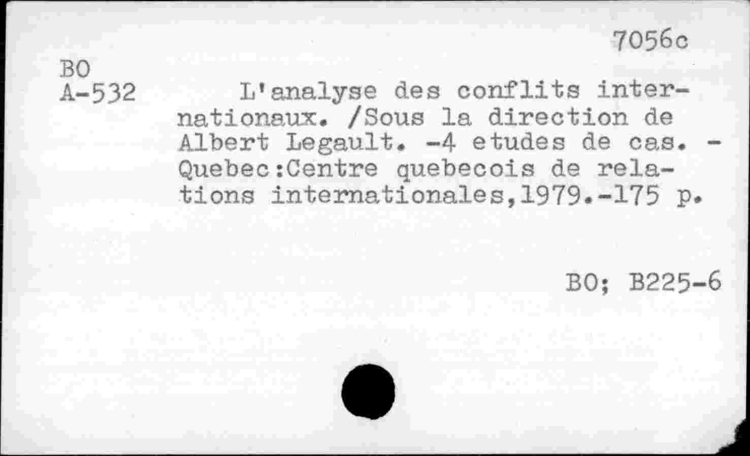 ﻿7056c
BO
A-532 L’analyse des conflits internationaux. /Sous la direction de Albert Legault. -4 etudes de cas. -Quebec:Centre québécois de relations internationales,1979.-175 P»
BO; B225-6